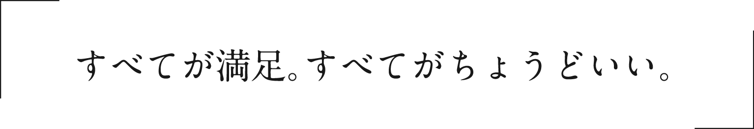 すべてが満足。すべてがちょうどいい。